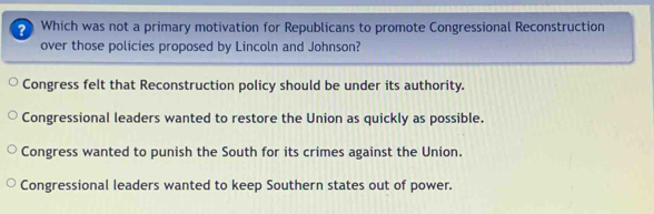 Which was not a primary motivation for Republicans to promote Congressional Reconstruction
over those policies proposed by Lincoln and Johnson?
Congress felt that Reconstruction policy should be under its authority.
Congressional leaders wanted to restore the Union as quickly as possible.
Congress wanted to punish the South for its crimes against the Union.
Congressional leaders wanted to keep Southern states out of power.