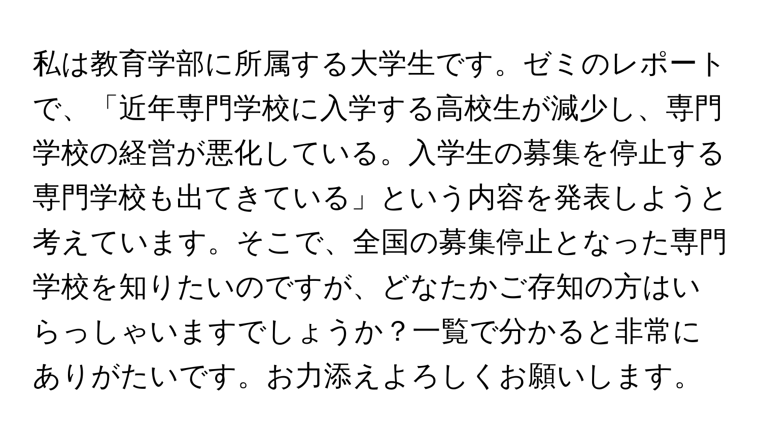 私は教育学部に所属する大学生です。ゼミのレポートで、「近年専門学校に入学する高校生が減少し、専門学校の経営が悪化している。入学生の募集を停止する専門学校も出てきている」という内容を発表しようと考えています。そこで、全国の募集停止となった専門学校を知りたいのですが、どなたかご存知の方はいらっしゃいますでしょうか？一覧で分かると非常にありがたいです。お力添えよろしくお願いします。