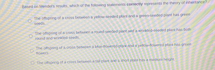 Based on Mendel's results, which of the following statements correctly represents the theory of inheritance?
The offspring of a cross between a yellow-seeded plant and a green-seeded plant has green
seeds.
The offspring of a cross between a round-seeded plant and a wrinkled-seeded plant has both
round and wrinkled seeds.
The offspring of a cross between a blue-flowered plant and a yellow-flowered plant has green
flowers.
The offspring of a cross between a tall plant and a short plant has a medium height.