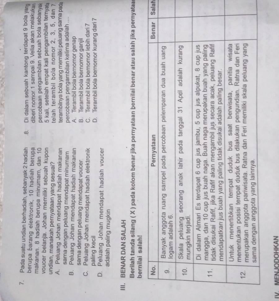 Pada suatu undian berhadiah, sebanyak 2 hadiah . 8. Di dalam sebuah kantong terdapat 9 bola yan
berupa barang elektronik, 10 hadiah berupa diberi nomor 1 sampai 9. Velia akan melakuka
makanan. 8 hadiah berupa minumam, dan 10 percobaan pengambilan sebuah bola sebanyak
voucer belanja. Johan memiliki sebuah kupon 5 kali, setelah empat kali pengambilan ternyata
undian, manakah pernyataan yang sesuai? telah terambil bola nomor 2, 3, 5, dan 7
A. Peluang Johan mendapat hadiah makanan terambilnya bola yang memiliki peluang sama pada
sama dengan peluang mendapat minumam percobaan pengambilan kelima adalah ....
B. Peluang Johan mendapat hadiah makanan A. Terambil bola bernomor genap
sama dengan peluang mendapat voucer B. Terambil bola bernomor ganjil
C. Peluang Johan mendapat hadiah elektronik C. Terambil bola bernomor lebih dari 7
paling kecil D. Terambil bola bernomor kurang dari 7
D. Peluang Johan mendapat hadiah voucer
adalah paling mugkin
III. BENAR DAN SALAH
Berilah tanda silang ( X ) pada kolom benar jika pernyataan bernilai benar atau salah jika pernyataa
bernilai salah!
lah
IV MENJODOHKAN