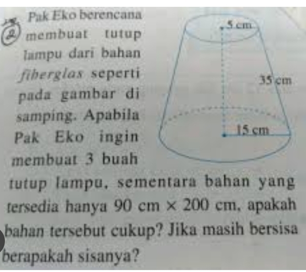 Pak Eko berencana 
A membuat tutup 
lampu dari bahan 
fiberglas seperti 
pada gambar di 
samping. Apabila 
Pak Eko ingin 
membuat 3 buah 
tutup lampu, sementara bahan yang 
tersedia hanya 90cm* 200cm , apakah 
bahan tersebut cukup? Jika masih bersisa 
berapakah sisanya?