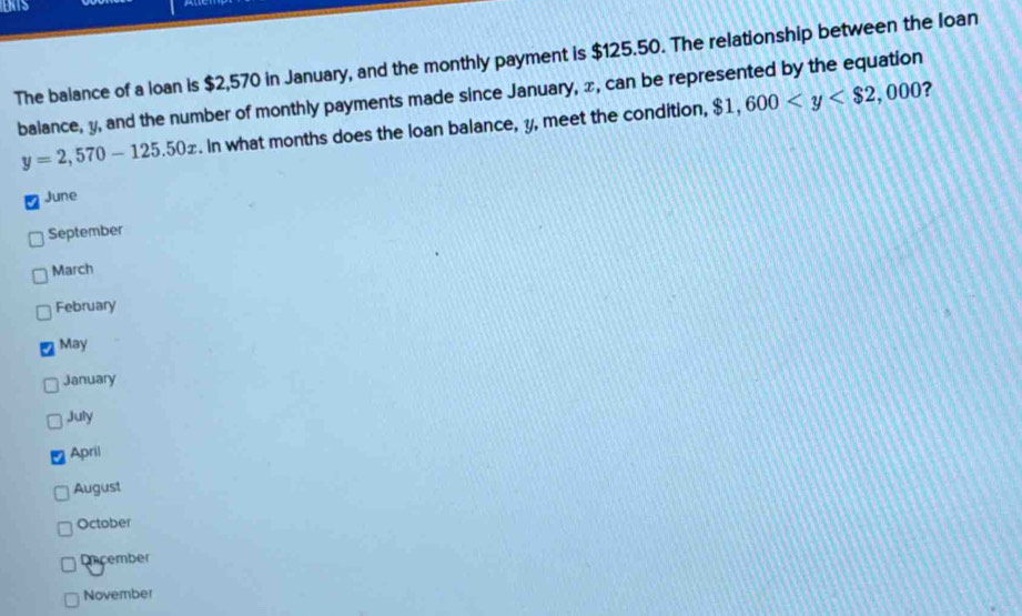 The balance of a loan is $2,570 in January, and the monthly payment is $125.50. The relationship between the loan
balance, y, and the number of monthly payments made since January, x, can be represented by the equation $1,600 ?
y=2,570-125.50x. In what months does the loan balance, y, meet the condition,
June
September
March
February
May
January
July
April
August
October
Dncember
November