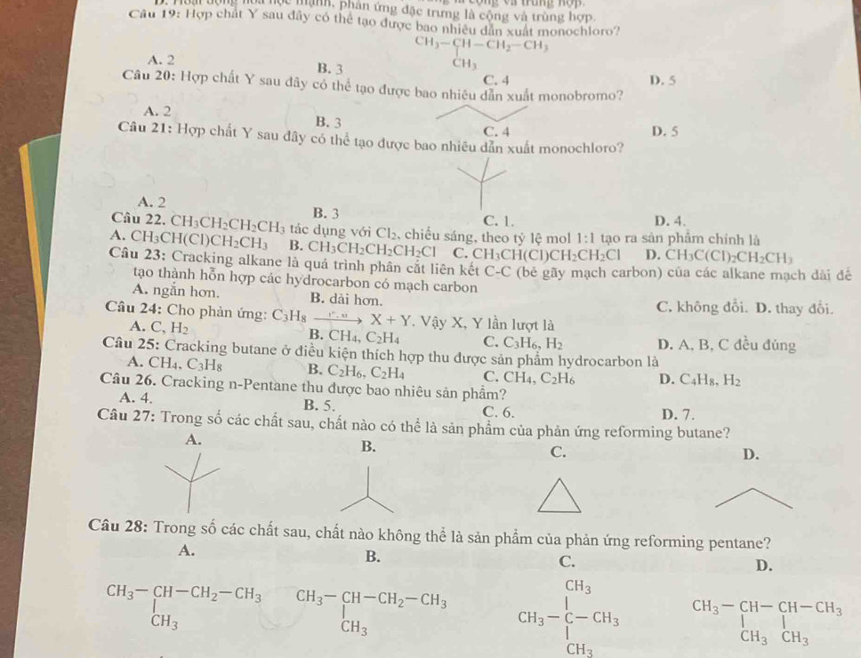 Hoại dộng hoa học mạnh, phân ứng đặc trưng là cộng và trùng hợp.
Cầu 19: Hợp chất Y sau đây có thể tạo được bao nhiều dân xuất monochloro?
CH_3-CH-CH_2-CH_3
A. 2 B. 3
CH_3
C. 4 D. 5
Câu 20: Hợp chất Y sau dây có thể tạo được bao nhiêu dẫn xuất monobromo?
A. 2 B. 3
C. 4 D. 5
Câu 21: Hợp chất Y sau đây có thể tạo được bao nhiêu dẫn xuất monochloro?
A. 2 B. 3
C. 1. D. 4.
Câu 22. CH_3CH_2CH_2CH_3 tá c  ụng với Cl_2 , chiếu sáng, theo tỷ lệ mol 1:1 tạo ra sàn phâm chính là
A. CH₃CH(Cl)C CH_2CH_3 B. CH_3CH_2CH_2CH_2Cl C. CH_3C CH(Cl)Cl H_2CH_2Cl D. CH_3C(Cl)_2CH_2CH_3
Câu 23: Cracking alkane là quá trình phân cắt liên kết C-C (bê gãy mạch carbon) của các alkane mạch dài đề
tạo thành hỗn hợp các hydrocarbon có mạch carbon
A. ngắn hơn. B. dài hơn.
C. không đổi. D. thay đổi.
Câu 24: Cho phản ứng: C_3H_8_ . ” , X+Y. Vậy X, Y lần lượt là
A. C, H_2 B. CH_4 C_2H_4 C. C_3H_6,H_2 D. A, B, C đều đúng
Câu 25: Cracking butane ở điều kiện thích hợp thu được sản phẩm hydrocarbon là
A. CH₄, C_3H_8 B. C_2H_6,C_2H_4 C. CH_4,C_2H_6 D. C_4H_8,H_2
Câu 26. Cracking n-Pentane thu được bao nhiêu sản phầm?
A. 4. B. 5. C. 6. D. 7.
Câu 27: Trong số các chất sau, chất nào có thể là sản phẩm của phản ứng reforming butane?
A.
B.
C.
D.
Câu 28: Trong số các chất sau, chất nào không thể là sản phẩm của phản ứng reforming pentane?
A.
B.
C.
D.
beginarrayr CH_3-CH-CH_2-CH_3&CH_3-CH-CH_2-CH_3 CH_3endarray CH_3-beginarrayr CH_3 [-CH_3 CH_3endarray beginarrayr CH_3-CH-CH-CH_3 CH_3CH_3endarray