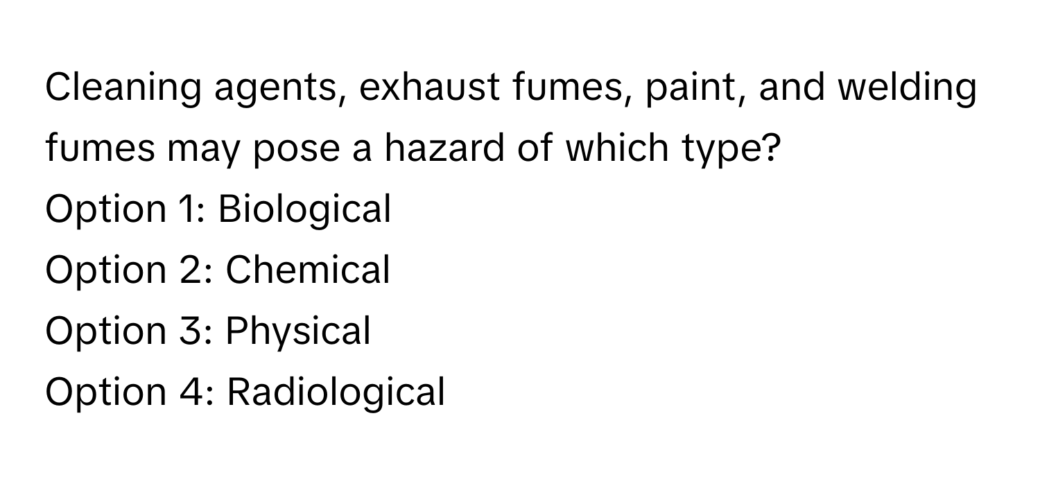 Cleaning agents, exhaust fumes, paint, and welding fumes may pose a hazard of which type? 
Option 1: Biological 
Option 2: Chemical 
Option 3: Physical 
Option 4: Radiological