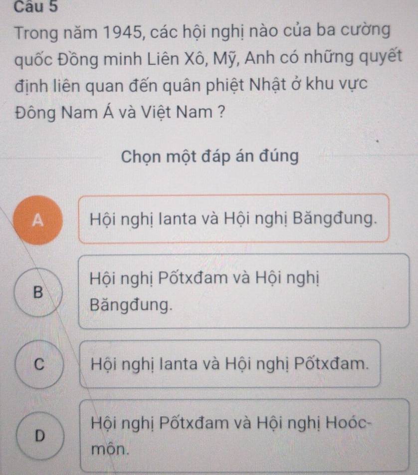 Trong năm 1945, các hội nghị nào của ba cường
quốc Đồng minh Liên Xô, Mỹ, Anh có những quyết
định liên quan đến quân phiệt Nhật ở khu vực
Đông Nam Á và Việt Nam ?
Chọn một đáp án đúng
A Hội nghị lanta và Hội nghị Băngđung.
Hội nghị Pốtxđam và Hội nghị
B
Băngđung.
C Hội nghị Ianta và Hội nghị Pốtxđam.
Hội nghị Pốtxđam và Hội nghị Hoóc-
D
mộn.