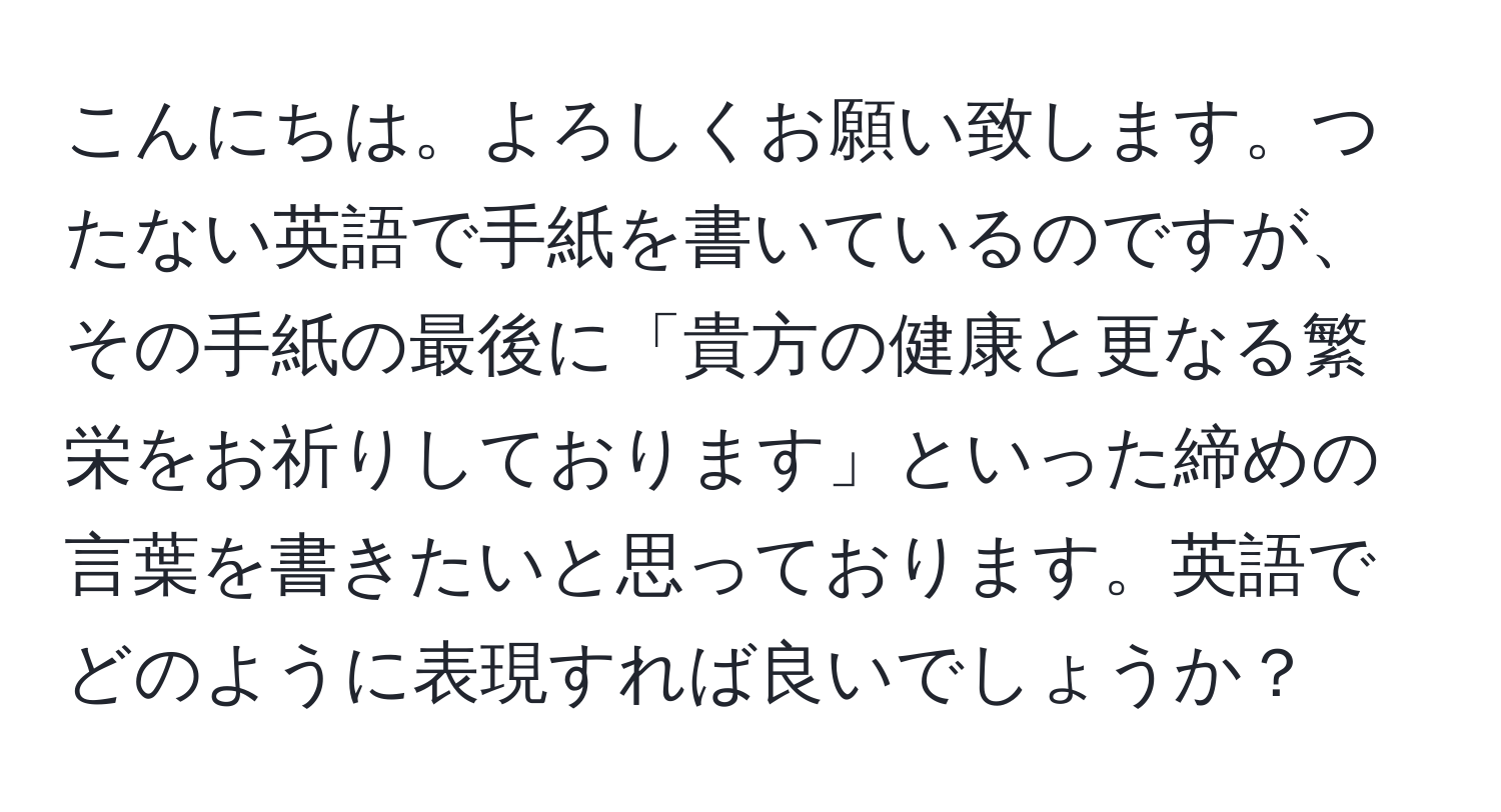 こんにちは。よろしくお願い致します。つたない英語で手紙を書いているのですが、その手紙の最後に「貴方の健康と更なる繁栄をお祈りしております」といった締めの言葉を書きたいと思っております。英語でどのように表現すれば良いでしょうか？