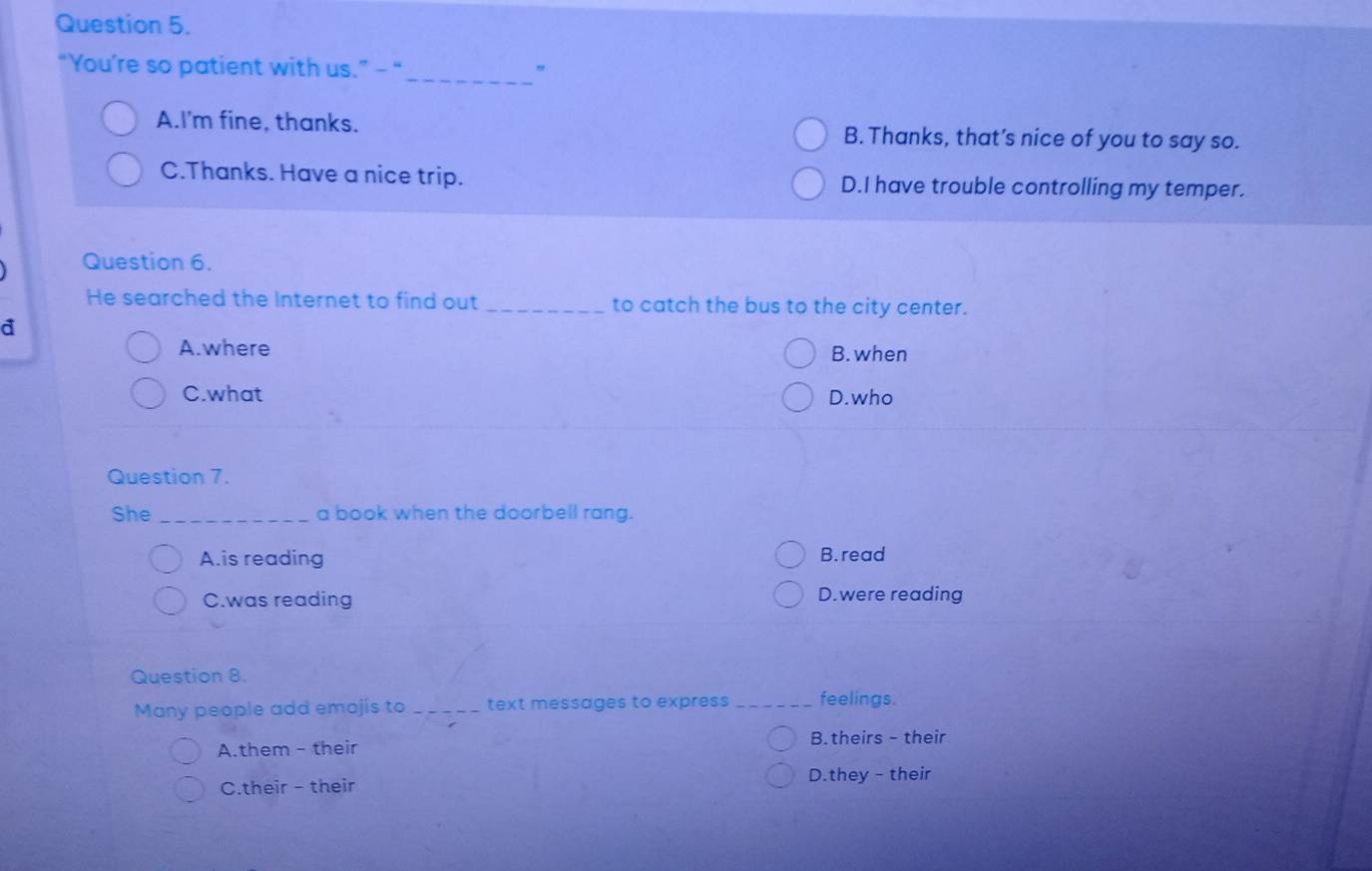 “You’re so patient with us.” - “_ "
A.I'm fine, thanks. B. Thanks, that's nice of you to say so.
C.Thanks. Have a nice trip. D.I have trouble controlling my temper.
Question 6.
He searched the Internet to find out _to catch the bus to the city center.
a
A. where B. when
C.what D.who
Question 7.
She _a book when the doorbell rang.
A.is reading B. read
C.was reading D.were reading
Question 8.
Many people add emojis to _text messages to express _feelings.
A.them - their B. theirs - their
C.their - their D.they - their