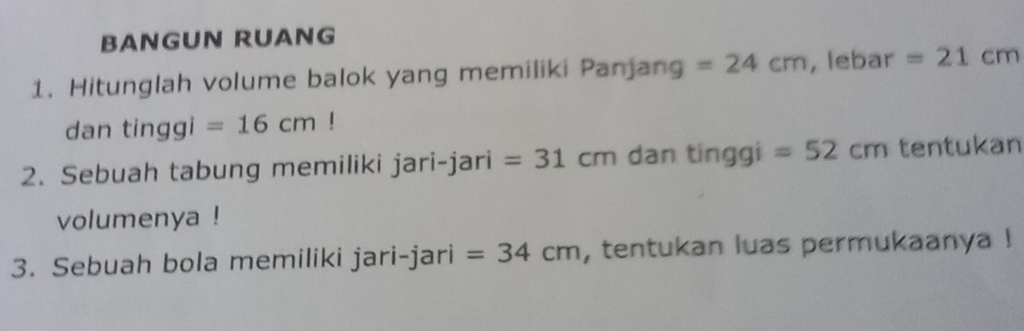 BANGUN RUANG 
1. Hitunglah volume balok yang memiliki Panjang =24cm , lebar =21cm
dan tinggi =16cm!
2. Sebuah tabung memiliki jari-jari =31cm dan tinggi =52cm tentukan 
volumenya ! 
3. Sebuah bola memiliki jari-jari =34cm , tentukan luas permukaanya !