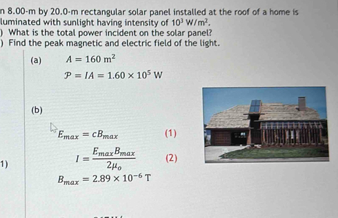 8.00-m by 20.0-m rectangular solar panel installed at the roof of a home is 
luminated with sunlight having intensity of 10^3W/m^2. 
) What is the total power incident on the solar panel? 
) Find the peak magnetic and electric field of the light. 
(a) A=160m^2
P=IA=1.60* 10^5W
(b)
E_max=cB_max (1) 
1) I=frac E_maxB_max2mu _o (2)
B_max=2.89* 10^(-6)T