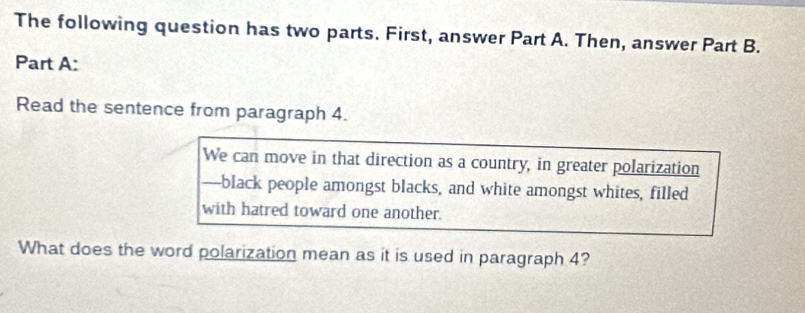 The following question has two parts. First, answer Part A. Then, answer Part B. 
Part A: 
Read the sentence from paragraph 4. 
We can move in that direction as a country, in greater polarization 
-black people amongst blacks, and white amongst whites, filled 
with hatred toward one another. 
What does the word polarization mean as it is used in paragraph 4?