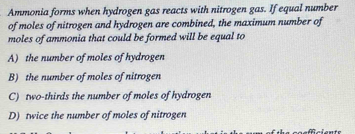 Ammonia forms when hydrogen gas reacts with nitrogen gas. If equal number
of moles of nitrogen and hydrogen are combined, the maximum number of
moles of ammonia that could be formed will be equal to
A) the number of moles of hydrogen
B) the number of moles of nitrogen
C) two-thirds the number of moles of hydrogen
D) twice the number of moles of nitrogen
coefficients