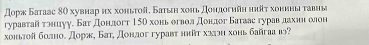 дорж Батаас 8θ хувиар их хоньтой. Батьη хонь доηдогийη нийτ хониηыτавнь 
гуравтай трнцуу. Бат дондогт 15θ хонь θгвθл дондог Батаас гурав дахин олон 
хоньтой болно. Дорж, Бат, донлог гуравт нийт хэдэн хонь байгаа вэ