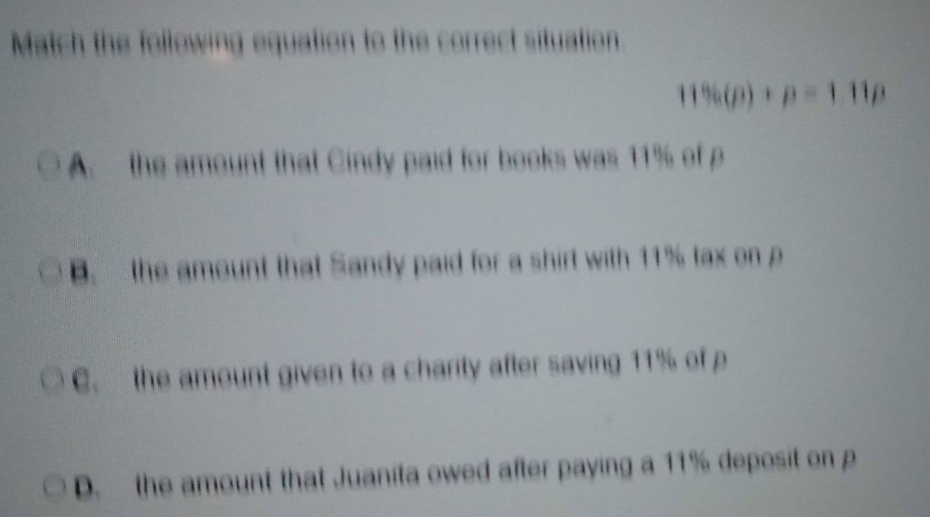 Match the following equation to the correct situation.
11% (p)+p=1.11p
A. the amount that Cindy paid for books was 11% of p
B. the amount that Sandy paid for a shirt with 11% tax on p
C. the amount given to a charity after saving 11% of p
D. the amount that Juanita owed after paying a 11% deposit on p