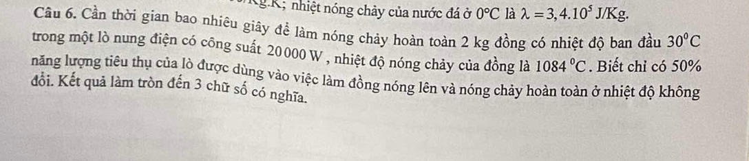 Kg K; nhiệt nóng chảy của nước đá ở 0°C là lambda =3,4.10^5J/Kg. 
Cầu 6. Cần thời gian bao nhiêu giây để làm nóng chảy hoàn toàn 2 kg đồng có nhiệt độ ban đầu 30°C
trong một lò nung điện có công suất 20000 W , nhiệt độ nóng chảy của đồng là 1084°C. Biết chỉ có 50%
lnăng lượng tiêu thụ của lò được dùng vào việc làm đồng nóng lên và nóng chảy hoàn toàn ở nhiệt độ không 
đổi. Kết quả làm tròn đến 3 chữ số có nghĩa.