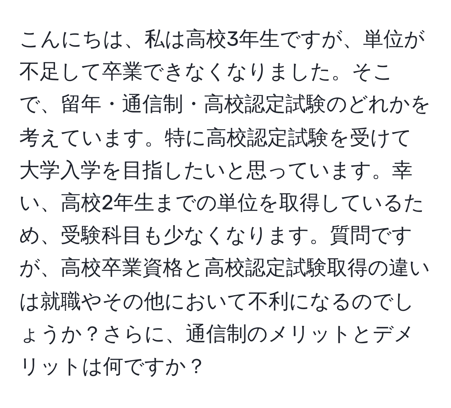 こんにちは、私は高校3年生ですが、単位が不足して卒業できなくなりました。そこで、留年・通信制・高校認定試験のどれかを考えています。特に高校認定試験を受けて大学入学を目指したいと思っています。幸い、高校2年生までの単位を取得しているため、受験科目も少なくなります。質問ですが、高校卒業資格と高校認定試験取得の違いは就職やその他において不利になるのでしょうか？さらに、通信制のメリットとデメリットは何ですか？