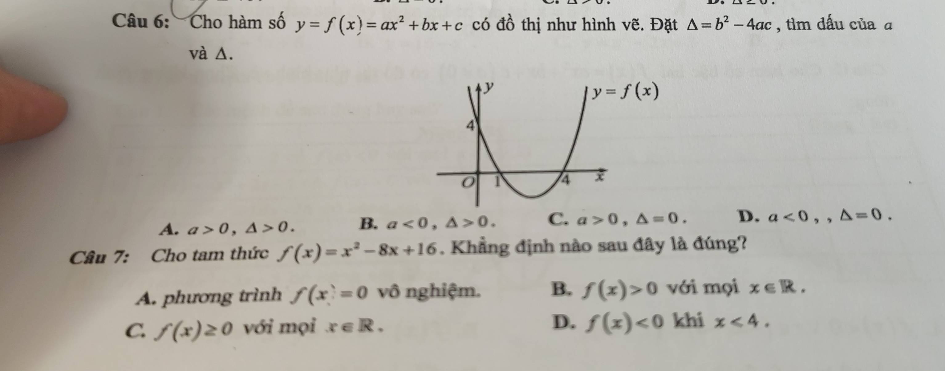 Cho hàm số y=f(x)=ax^2+bx+c có đồ thị như hình vẽ. Đặt △ =b^2-4ac , tìm dấu của ā
và Δ.
A. a>0,△ >0.
B. a<0,△ >0.
C. a>0,△ =0. D. a<0,,△ =0.
Câu 7: Cho tam thức f(x)=x^2-8x+16. Khẳng định nào sau đây là đúng?
A. phương trình f(x)=0 vô nghiệm. B. f(x)>0 với mọi x∈ R.
C. f(x)≥ 0 với mọi x∈ R. D. f(x)<0</tex> khi x<4.