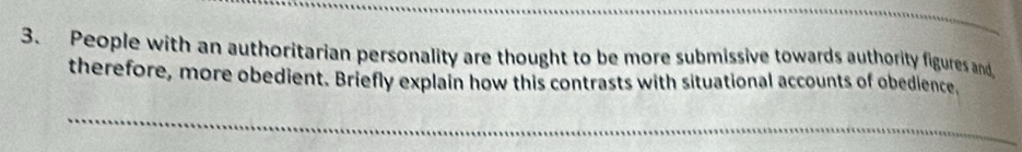 People with an authoritarian personality are thought to be more submissive towards authority figures and 
therefore, more obedient. Briefly explain how this contrasts with situational accounts of obedience,