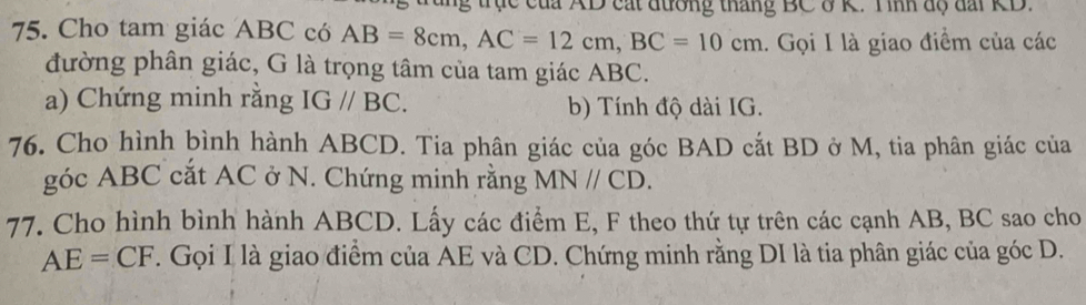 tực của AD cát đường tháng BC ở K. T ình độ đài KD. 
75. Cho tam giác ABC có AB=8cm, AC=12cm, BC=10cm.. Gọi I là giao điểm của các 
đường phân giác, G là trọng tâm của tam giác ABC. 
a) Chứng minh rằng IG//BC. b) Tính độ dài IG. 
76. Cho hình ḫình hành ABCD. Tia phân giác của góc BAD cắt BD ở M, tia phân giác của 
góc ABC cắt AC ở N. Chứng minh rằng MN//CD. 
77. Cho hình bình hành ABCD. Lấy các điểm E, F theo thứ tự trên các cạnh AB, BC sao cho
AE=CF. Gọi I là giao điểm của AE và CD. Chứng minh rằng DI là tia phân giác của góc D.