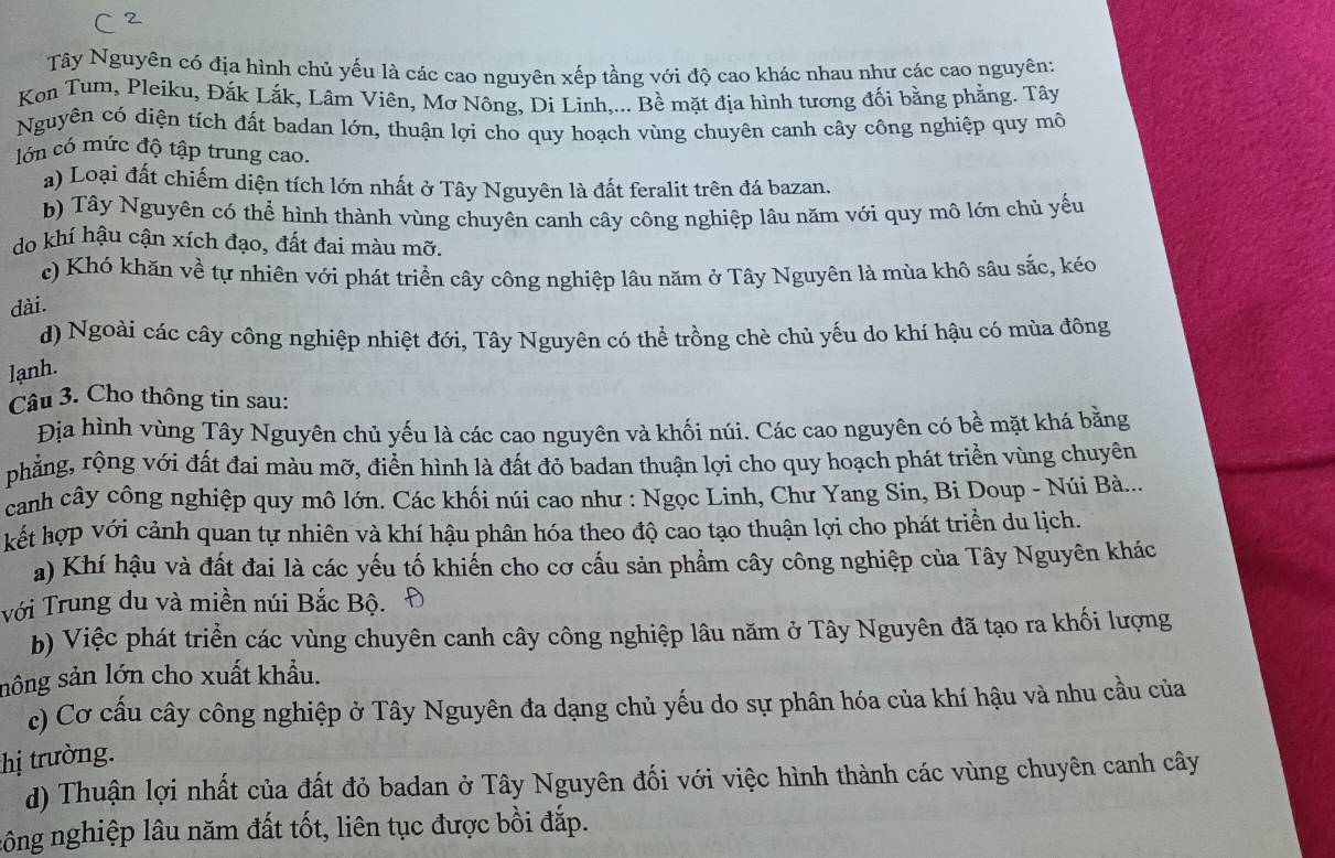 Tây Nguyên có địa hình chủ yếu là các cao nguyên xếp tầng với độ cao khác nhau như các cao nguyên:
Kon Tum, Pleiku, Đắk Lắk, Lâm Viên, Mơ Nông, Di Linh,... Bề mặt địa hình tương đối bằng phẳng. Tây
Nguyên có diện tích đất badan lớn, thuận lợi cho quy hoạch vùng chuyên canh cây công nghiệp quy mô
lớn có mức độ tập trung cao.
a) Loại đất chiếm diện tích lớn nhất ở Tây Nguyên là đất feralit trên đá bazan.
b) Tây Nguyên có thể hình thành vùng chuyên canh cây công nghiệp lâu năm với quy mô lớn chủ yểu
do khí hậu cận xích đạo, đất đai màu mỡ.
c) Khó khăn về tự nhiên với phát triển cây công nghiệp lâu năm ở Tây Nguyên là mùa khô sâu sắc, kéo
dài.
d) Ngoài các cây công nghiệp nhiệt đới, Tây Nguyên có thể trồng chè chủ yếu do khí hậu có mùa đông
lạnh.
Câu 3. Cho thông tin sau:
Địa hình vùng Tây Nguyên chủ yếu là các cao nguyên và khối núi. Các cao nguyên có bề mặt khá bằng
phẳng, rộng với đất đai màu mỡ, điển hình là đất đỏ badan thuận lợi cho quy hoạch phát triển vùng chuyên
canh cây công nghiệp quy mô lớn. Các khối núi cao như : Ngọc Linh, Chư Yang Sin, Bi Doup - Núi Bà...
kết hợp với cảnh quan tự nhiên và khí hậu phân hóa theo độ cao tạo thuận lợi cho phát triển du lịch.
a) Khí hậu và đất đai là các yếu tố khiến cho cơ cầu sản phẩm cây công nghiệp của Tây Nguyên khác
với Trung du và miền núi Bắc Bộ.
b) Việc phát triển các vùng chuyên canh cây công nghiệp lâu năm ở Tây Nguyên đã tạo ra khối lượng
sông sản lớn cho xuất khẩu.
c) Cơ cấu cây công nghiệp ở Tây Nguyên đa dạng chủ yếu do sự phân hóa của khí hậu và nhu cầu của
thị trường.
d) Thuận lợi nhất của đất đỏ badan ở Tây Nguyên đối với việc hình thành các vùng chuyên canh cây
công nghiệp lâu năm đất tốt, liên tục được bồi đắp.