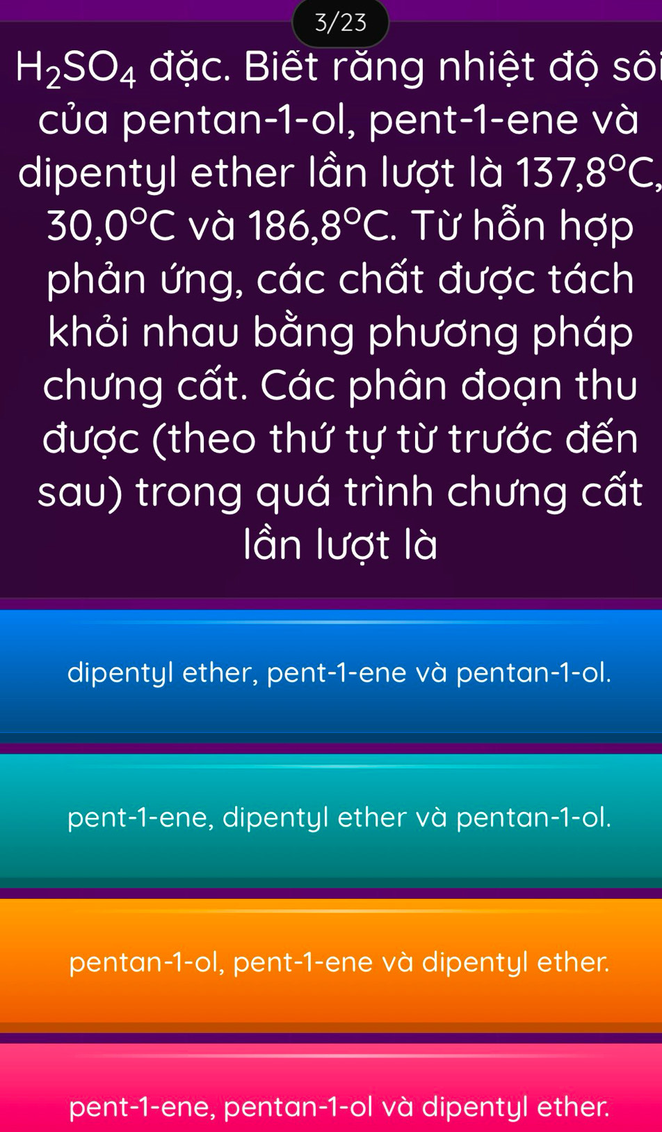 3/23
H_2SO_4 đặc. Biết răng nhiệt độ số
của pentan -1 -ol, pent-1-ene và
dipentyl ether lần lượt là 137, 8°C,
30, 0°C và 186, 8°C. Từ hỗn hợp
phản ứng, các chất được tách
khỏi nhau bằng phương pháp
chưng cất. Các phân đoạn thu
được (theo thứ tự từ trước đến
sau) trong quá trình chưng cất
lần lượt là
dipentyl ether, pent -1 -ene và pentan -1 -ol.
pent -1 -ene, dipentyl ether và pentan -1 -ol.
pentan -1 -ol, pent-1-ene và dipentyl ether.
pent -1 -ene, pentan-1-ol và dipentyl ether.