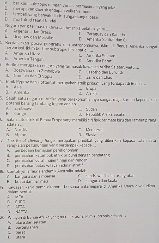 A. beriklim subtropis dengan variasi permusiman yang jelas
B. merupakan daerah endapan vulkanis muda
C. lembah yang banyak dialiri sungai-sungai besar
D. morfologi relatif landai
. Negara yang termasuk kawasan Amerika Selatan, yaitu ....
A. Argentina dan Brasil C. Paraguay dan Kanada
B. Uruguay dan Meksiko D. Amerika Serikat dan Cili
2. Berdasarkan posisi geografis dan astronomisnya, iklim di Benua Amerika sangat
bervariasi. Iklim bertipe subtropis terdapat di ....
A. Amerika Utara C. Amerika Selatan
B. Amerika Tengah D. Amerika Barat
8. Berikut merupakan negara yang termasuk kawasan Afrika Selatan, yaitu ....
A. Bostwana dan Zimbabwe C. Lesotho dan Burundi
B. Namibia dan Ethiopia D. Zaire dan Chad
4. Etnik Pygmy dan Hottentot merupakan etnik pribumi yang terdapat di Benua ....
A. Asia C. Eropa
B. Amerika D. Afrika
5. Salah satu negara di Afrika yang perekonomiannya sangat maju karena kepemilikan
potensi barang tambang logam adalah ....
A. Zimbabwe C. Sudan
B. Congo D. Republik Afrika Selatan
6. Salah satu etnis di Benua Eropa yang memiliki ciri fisik bermata biru dan rambut pirang
adalah ....
A. Nordik C. Mediteran
B. Alpine D. Slavia
7. The Great Dividing Ringe merupakan predikat yang diberikan kepada salah satu
rangkaian pegunungan yang berdampak kepada ....
A. perbedaan kemajuan perekonomian
B. pemisahan kelompok etnik pribumi dengan pendatang
C. pemisahan curah hujan tinggi dan rendah
D. pemisahan batas wilayah administratif
18. Contoh jenis fauna endemik Australia adalah ....
A. kanguru dan simpanse C. cendrawasih dan orang utan
B. koala dan harimau D. kanguru dan koala
19. Kawasan kerja sama ekonomi bersama antarnegara di Amerika Utara diwujudkan
dalam bentuk ....
A. MEA
B. EURO
C. AFTA
D. NAFTA
20. Wilayah di Benua Afrika yang memiliki zona iklim subtropis adalah ....
A. utara dan selatan
B. pertengahan
C. barat
D. utara