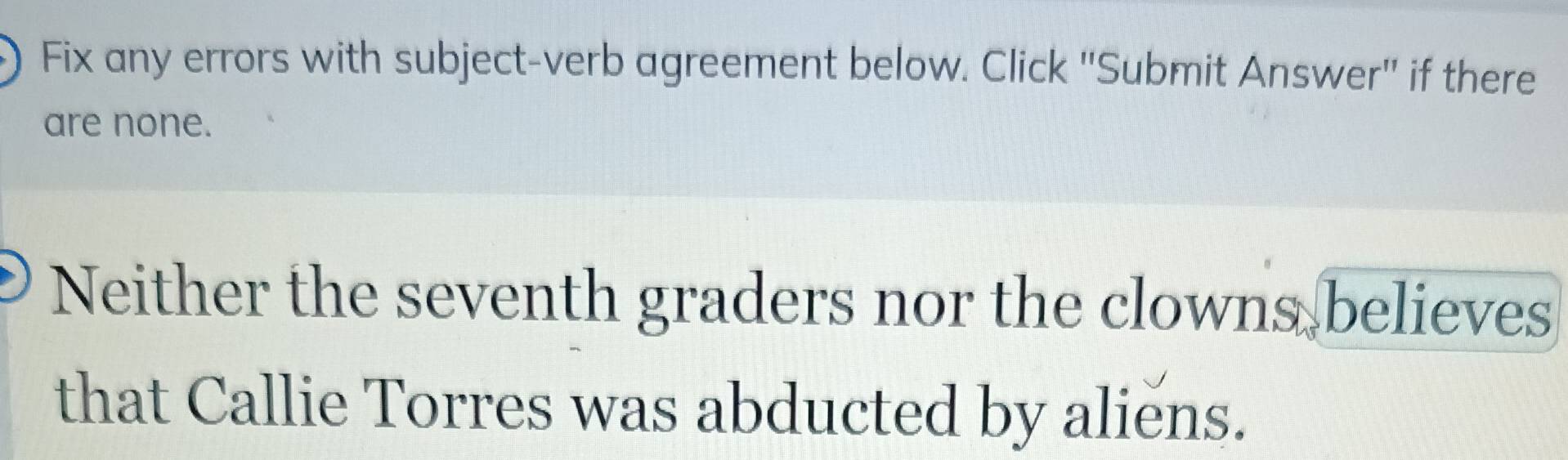 Fix any errors with subject-verb agreement below. Click ''Submit Answer'' if there 
are none. 
Neither the seventh graders nor the clowns believes 
that Callie Torres was abducted by aliens.