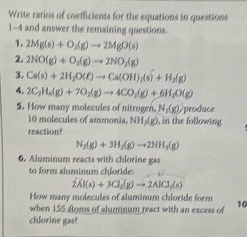 Write ratios of coefficients for the equations in questions
)=4 and answer the remaining questions. 
1. 2Mg(s)+O_2(g)to 2MgO(s)
2, 2NO(g)+O_2(g)to 2NO_2(g)
3. Ca(s)+2H_2O(ell )to Ca(OH)_2(s)+H_2(g)
4. 2C_2H_6(g)+7O_2(g)to 4CO_2(g)+6H_2O(g)
5. How many molecules of nitrogen, N_2(g) produce
10 molecules of ammonia, NH_3(g) , in the following 
reaction?
N_2(g)+3H_2(g)to 2NH_3(g)
6. Aluminum reacts with chlorine gas 
to form aluminum chloride:
dot 2Al(s)+3Cl_2(g)to 2AlCl_3(s)
How many molecules of aluminum chloride form 
when 155 atoms of aluminum react with an excess of 10
chlorine gas?