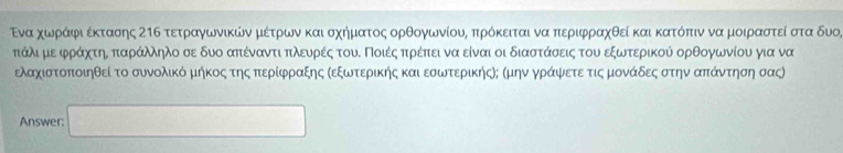 Ενα χωνράαιφιαέκτασης Σηδ τετραγωνικών μέτρων και σχηματος ορθογωνίους πρόκειται να περιφραχθεί και κατόπιν να μοιραστεί στα δυο,
πτάλι μεαφράχτηΕ παράλληλο σε δυο απέναντι πκλευρές τουΚ Ποιέςαπρέπει να είναι οι διαστάσεις του εξωτερικού ορθογωνίου για να 
ελαχιστοποιηθεί το συνολικό μήκος τηςα περίφραξης Κεξωτερικής και εσωτερικήςΝ; Κμην γράψετε τιςμονάδες στην απάντησησας
Answer: □