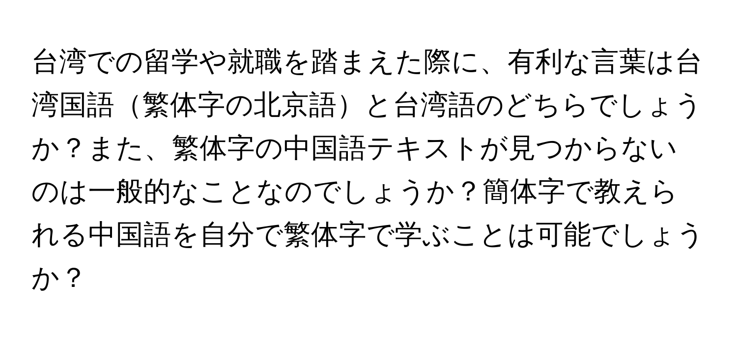 台湾での留学や就職を踏まえた際に、有利な言葉は台湾国語繁体字の北京語と台湾語のどちらでしょうか？また、繁体字の中国語テキストが見つからないのは一般的なことなのでしょうか？簡体字で教えられる中国語を自分で繁体字で学ぶことは可能でしょうか？