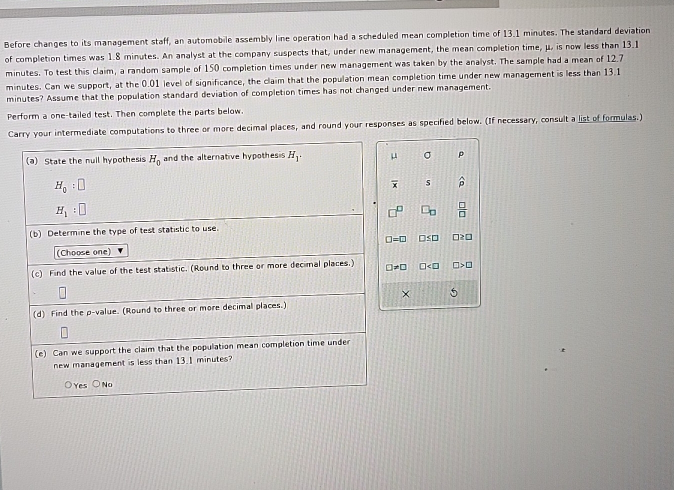Before changes to its management staff, an automobile assembly line operation had a scheduled mean completion time of 13.1 minutes. The standard deviation
of completion times was 1.8 minutes. An analyst at the company suspects that, under new management, the mean completion time, μ, is now less than 13.1
minutes. To test this claim, a random sample of 150 completion times under new management was taken by the analyst. The sample had a mean of 12.7
minutes. Can we support, at the 0.01 level of significance, the claim that the population mean completion time under new management is less than 13.1
minutes? Assume that the population standard deviation of completion times has not changed under new management.
Perform a one-tailed test. Then complete the parts below.
Carry your intermediate computations to three or more decimal places, and round your responses as specified below. (If necessary, consult a list of formulas.)
(a) State the null hypothesis H_0 and the alternative hypothesis H_1·
μ
p
H_0:□
overline x s widehat p
H_1:□
□
 □ /□  
(b) Determine the type of test statistic to use.
□ =□ □ ≤ □ ≥slant □
(Choose one)
(c) Find the value of the test statistic. (Round to three or more decimal places.) □ != □ □ □ >□
×
(d) Find the p -value. (Round to three or more decimal places.)
(e) Can we support the claim that the population mean completion time under
new management is less than 13.1 minutes?
Yes No