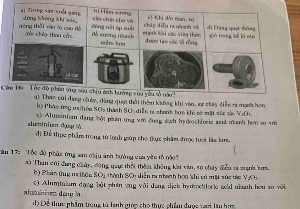 m không khí vào, sự cháy diễn ra mạnh hơn.
b) Phản ứng oxihóa SO_2 thành SO_3 diễn ra nhanh hơn khi có mặt xúc tác V_2O_5.
c) Aluminium dạng bột phản ưng với dung dịch hydrochloric acid nhanh hơn so với
aluminium dạng lá.
d) Để thực phẩm trong tủ lạnh giúp cho thực phẩm được tươi lâu hơn.
Tâu 17: Tốc độ phản ứng sau chịu ảnh hưởng của yếu tố nào?
a) Than củi đang cháy, dùng quạt thổi thêm không khí vào, sự cháy diễn ra mạnh hơn.
b) Phản ứng oxihóa SO_2 thành SO_3 diễn ra nhanh hơn khi có mặt xúc tác V_2O_5.
c) Aluminium dạng bột phản ưng với dung dịch hydrochloric acid nhanh hơn so với
aluminium dạng lá.
d) Để thực phẩm trong tủ lạnh giúp cho thực phẩm được tươi lâu hơn.