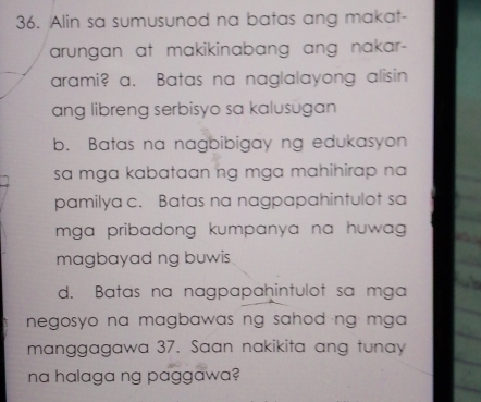 Alin sa sumusunod na batas ang makat-
arungan at makikinabang ang nakar-
arami? a. Batas na naglalayong alisin
ang libreng serbisyo sa kalusugan
b. Batas na nagbibigay ng edukasyon
sa mga kabataan ng mga mahihirap na 
pamilya c. Batas na nagpapahintulot sa
mga pribadong kumpanya na huwag .
magbayad ng buwis
d. Batas na nagpapahintulot sa mga
negosyo na magbawas ng sahod ng mga .
manggagawa 37. Saan nakikita ang tunay
na halaga ng paggawa?