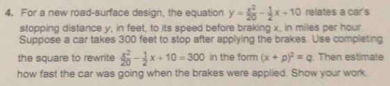 For a new road-surface design, the equation y= x^2/20 - 1/2 x+10 relates a car's
stopping distance y, in feet, to its speed before braking x, in miles per hour.
Suppose a car takes 300 feet to stop after applying the brakes. Use completing
the square to rewrite  x^2/20 - 1/2 x+10=300 in the form (x+p)^2=q. Then estimate
how fast the car was going when the brakes were applied. Show your work.