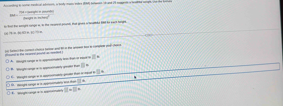 According to some medical advisors, a body mass index (BMI) between 19 and 25 suggests a healthful weight. Use the formula
BMI=frac 704* (weightinpounds)(heightininches)^2
to find the weight range w, to the nearest pound, that gives a healthful BMI for each height.
(a) 76 in. (b) 63 in. (c) 73 in.
(a) Select the correct choice below and fill in the answer box to complete your choice.
(Round to the nearest pound as needed.)
A. Weight range w is approximately less than or equal to □ Ib.
B. Weight range w is approximately greater than □ lb.
C. Weight range w is approximately greater than or equal to Ib.
D. Weight range w is approximately less than Ib.
E. Weight range w is approximately to