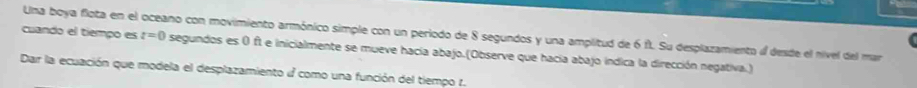 cuando el tiempo es Una boya flota en el oceano con movimiento armónico simple con un periodo de 8 segundos y una amplitud de 6 f. Su desplazamiento « desde el nivel del mar t=0 segundos es 0 ft e inicialmente se mueve hacía abajo.(Observe que hacia abajo indica la dirección negativa.) 
Dar la ecuación que modela el desplazamiento como una función del tiempo 1.