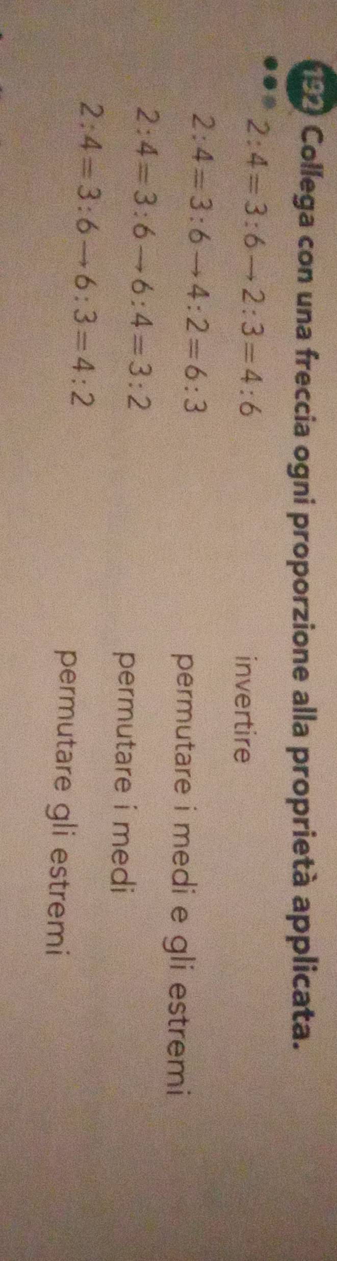 192 Collega con una freccia ogni proporzione alla proprietà applicata.
2:4=3:6to 2:3=4:6
invertire
2:4=3:6to 4:2=6:3
permutare i medi e gli estremi
2:4=3:6to 6:4=3:2
permutare i medi
2:4=3:6to 6:3=4:2
permutare gli estremi