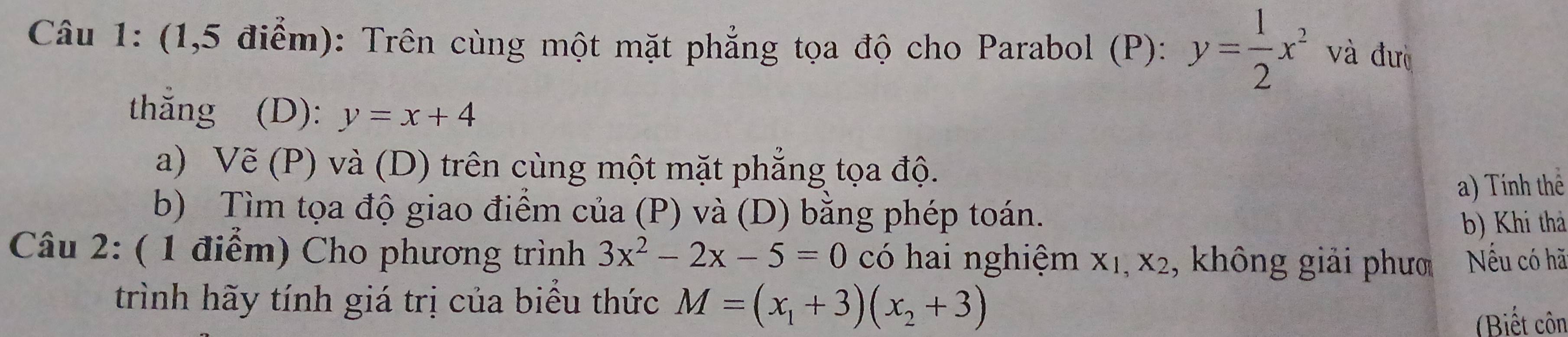 (1,5 điểm): Trên cùng một mặt phẳng tọa độ cho Parabol (P): y= 1/2 x^2 và đưò 
thắng (D): y=x+4
a) Ve(P) và (D) trên cùng một mặt phẳng tọa độ. 
a) Tính thể 
b) Tìm tọa độ giao điểm của (P) và (D) bằng phép toán. 
b) Khi thả 
Câu 2: ( 1 điểm) Cho phương trình 3x^2-2x-5=0 có hai nghiệm X_1,X_2 , không giải phưo Nếu có hã 
trình hãy tính giá trị của biểu thức M=(x_1+3)(x_2+3)
Biết côn