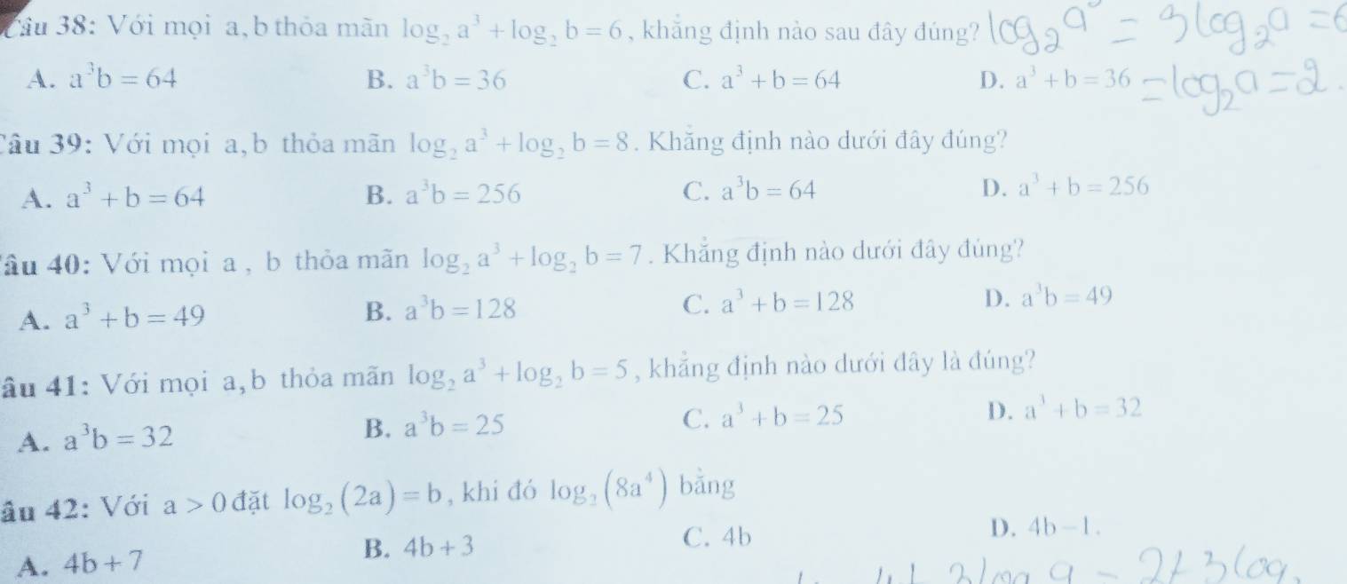 Vâu 38: Với mọi a,b thỏa mãn log _2a^3+log _2b=6 , khắng định nào sau đây đúng?
A. a^3b=64 B. a^3b=36 C. a^3+b=64 D. a^3+b=36
Câu 39: Với mọi a,b thỏa mãn log _2a^3+log _2b=8. Khăng định nào dưới đây đúng?
A. a^3+b=64 B. a^3b=256 C. a^3b=64 D. a^3+b=256
Tâ u 40: Với mọi a , b thỏa mãn log _2a^3+log _2b=7. Khắng định nào dưới đây đùng?
A. a^3+b=49
B. a^3b=128 C. a^3+b=128 D. a^3b=49
âu 41: Với mọi a,b thỏa mãn log _2a^3+log _2b=5 , khắng định nào dưới đây là đúng?
A. a^3b=32
B. a^3b=25
C. a^3+b=25 D. a^3+b=32
âu 42: Với a>0 đặt log _2(2a)=b , khi đó log _2(8a^4) bằng
A. 4b+7 B. 4b+3
C. 4b
D. 4b-1.