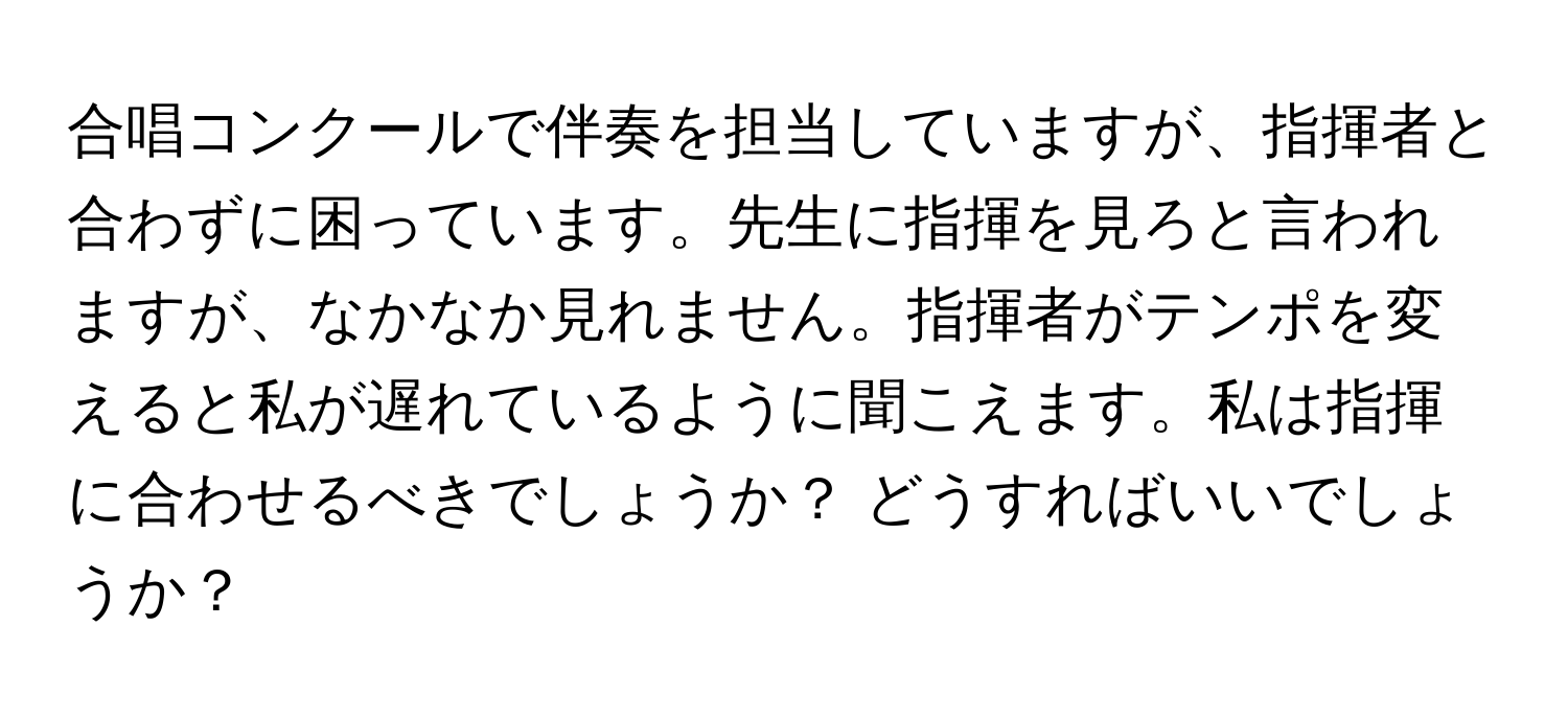 合唱コンクールで伴奏を担当していますが、指揮者と合わずに困っています。先生に指揮を見ろと言われますが、なかなか見れません。指揮者がテンポを変えると私が遅れているように聞こえます。私は指揮に合わせるべきでしょうか？ どうすればいいでしょうか？