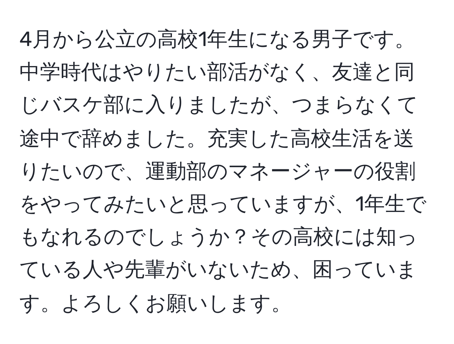 4月から公立の高校1年生になる男子です。中学時代はやりたい部活がなく、友達と同じバスケ部に入りましたが、つまらなくて途中で辞めました。充実した高校生活を送りたいので、運動部のマネージャーの役割をやってみたいと思っていますが、1年生でもなれるのでしょうか？その高校には知っている人や先輩がいないため、困っています。よろしくお願いします。