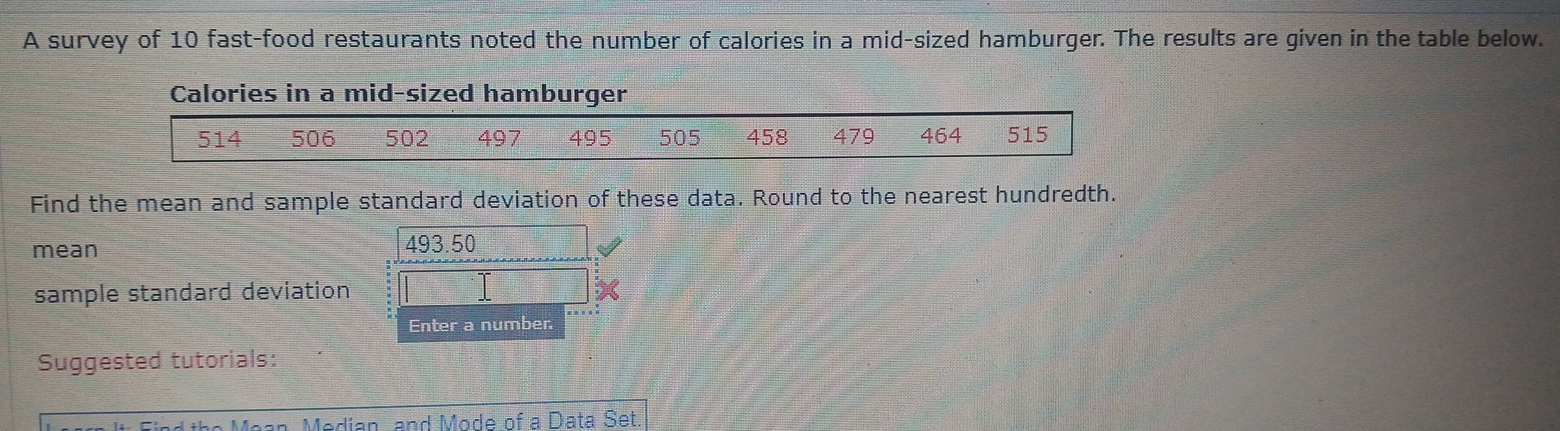 A survey of 10 fast-food restaurants noted the number of calories in a mid-sized hamburger. The results are given in the table below. 
Calories in a mid-sized hamburger
514 506 502 497 495 505 458 479 464 515
Find the mean and sample standard deviation of these data. Round to the nearest hundredth. 
mean 493.50 I 
sample standard deviation 
Enter a number. 
Suggested tutorials: 
Mean Median, and Mode of a Data Set.