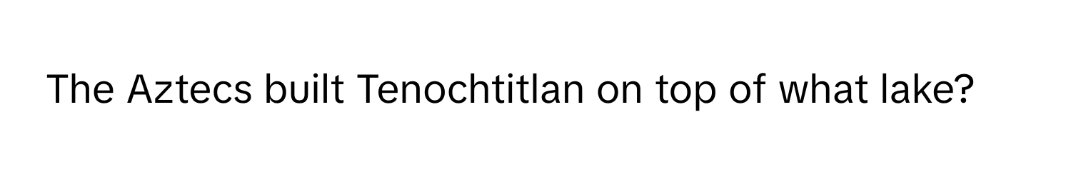 The Aztecs built Tenochtitlan on top of what lake?