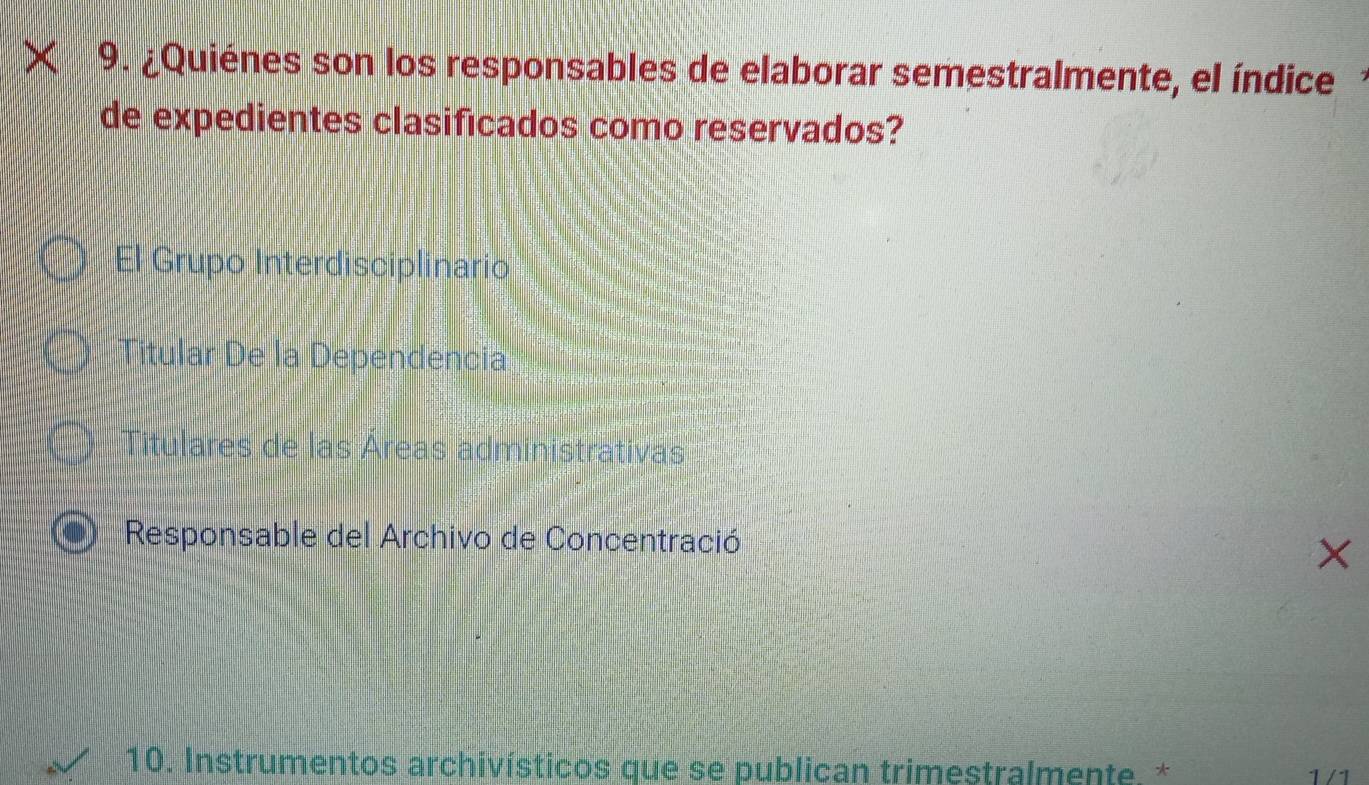 ¿Quiénes son los responsables de elaborar semestralmente, el índice
de expedientes clasificados como reservados?
El Grupo Interdisciplinario
Titular De la Dependencia
Titulares de las Áreas administrativas
Responsable del Archivo de Concentració
×
10. Instrumentos archivísticos que se publican trimestralmente. * 1 / 1