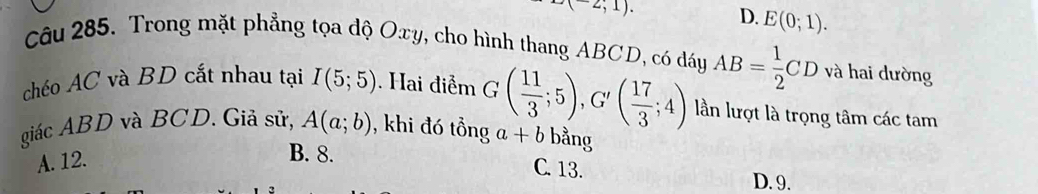 -2;1). D. E(0;1). 
Câu 285. Trong mặt phẳng tọa độ Oxy, cho hình thang ABCD, có dáy AB= 1/2 CD và hai dường
chéo AC và BD cắt nhau tại I(5;5). Hai điểm
lần lượt là trọng tâm các tam
giác ABD và BCD. Giả sử, A(a;b) , khi đó tồng G( 11/3 ;5), G'( 17/3 ;4) a+b bằng
A. 12.
B. 8. C. 13.
D. 9.