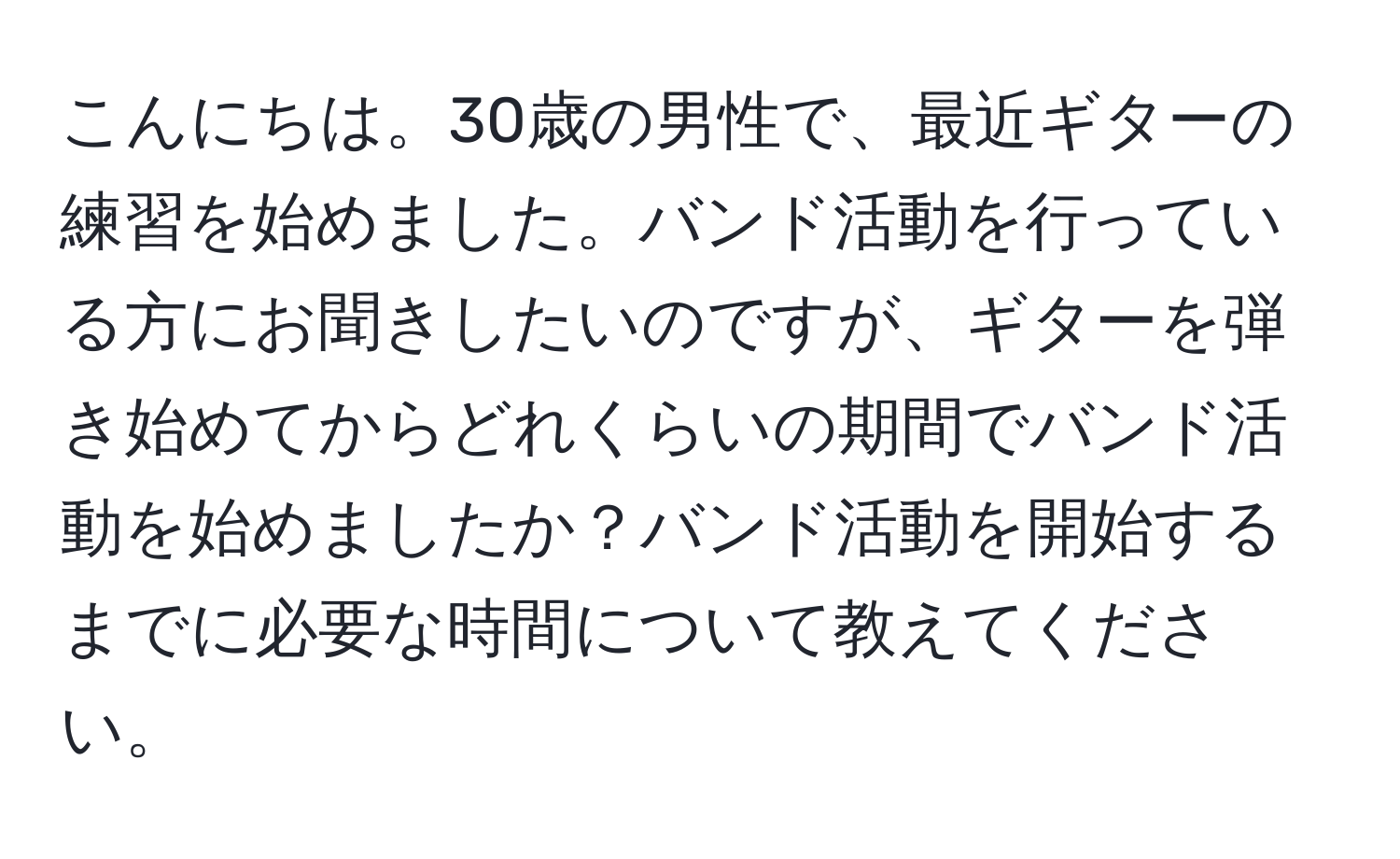 こんにちは。30歳の男性で、最近ギターの練習を始めました。バンド活動を行っている方にお聞きしたいのですが、ギターを弾き始めてからどれくらいの期間でバンド活動を始めましたか？バンド活動を開始するまでに必要な時間について教えてください。