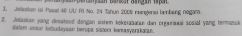 ta nyaan pertanyaan berkut dengan tepat. 
1 Jelaskan isi Pasal 46 UU RI No. 24 Tahun 2009 mengenai lambang negara. 
2. Jelaskan yang dimaksud dengan sistem kekerabatan dan organisasi sosial yang termasuk 
dalam unsur kebudayaan berupa sistem kemasyarakatan.