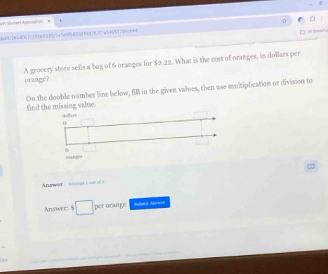 at Stadent Apsicaton 
dend/3604007/25569530/1a1e5f682004982b7f7a640517d4c69d ☆ D 
Al Boolyta 
A grocery store sells a bag of 6 oranges for $2.22. What is the cost of oranges, in dollars per 
orange? 
On the double number line below, fill in the given values, then use multiplication or division to 
find the missing value. 
∞ 
Answer Attempt t out of 2 
Answer: □ per orange Solmit Anower