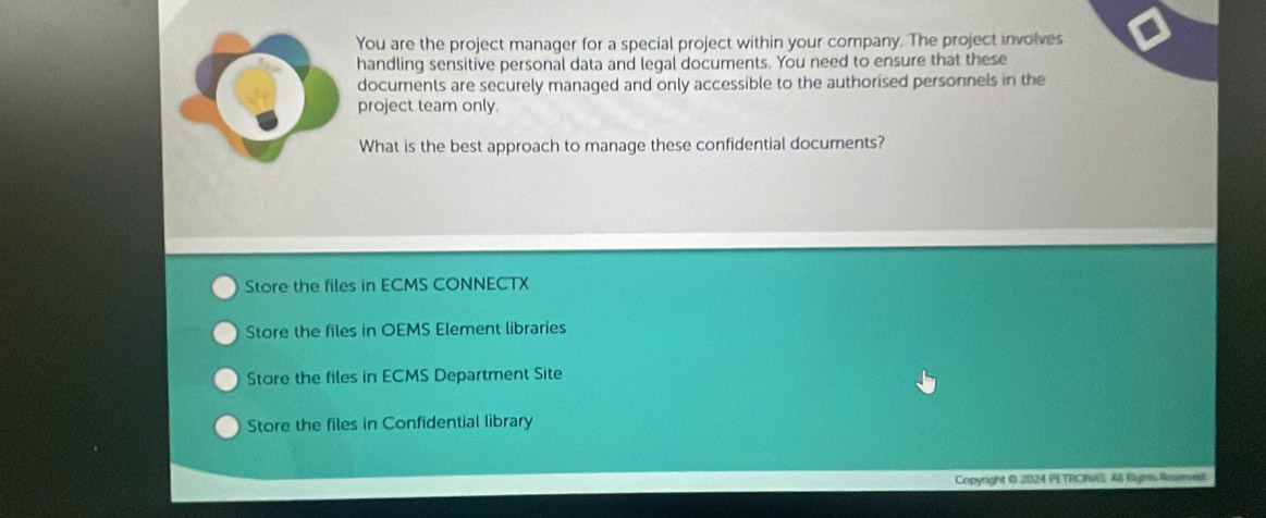 You are the project manager for a special project within your company. The project involves
handling sensitive personal data and legal documents. You need to ensure that these
documents are securely managed and only accessible to the authorised personnels in the
project team only.
What is the best approach to manage these confidential documents?
Store the files in ECMS CONNECTX
Store the files in OEMS Element libraries
Store the files in ECMS Department Site
Store the files in Confidential library
Copyright 0 2024 PETRONAS: AB fights Ameveil