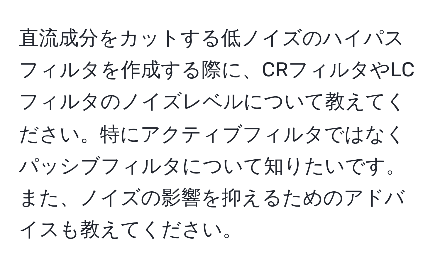 直流成分をカットする低ノイズのハイパスフィルタを作成する際に、CRフィルタやLCフィルタのノイズレベルについて教えてください。特にアクティブフィルタではなくパッシブフィルタについて知りたいです。また、ノイズの影響を抑えるためのアドバイスも教えてください。