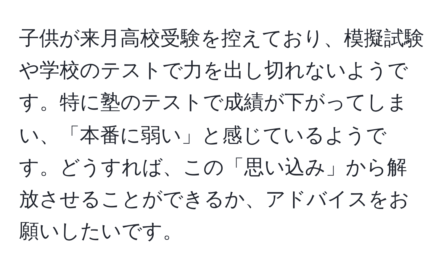 子供が来月高校受験を控えており、模擬試験や学校のテストで力を出し切れないようです。特に塾のテストで成績が下がってしまい、「本番に弱い」と感じているようです。どうすれば、この「思い込み」から解放させることができるか、アドバイスをお願いしたいです。